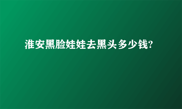 淮安黑脸娃娃去黑头多少钱?