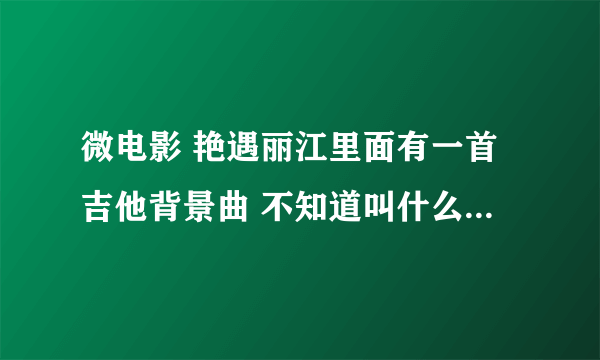 微电影 艳遇丽江里面有一首吉他背景曲 不知道叫什么名字 谁能告诉我 谢？