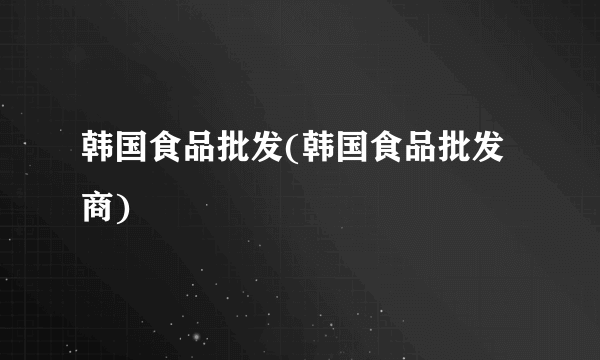 韩国食品批发(韩国食品批发商)