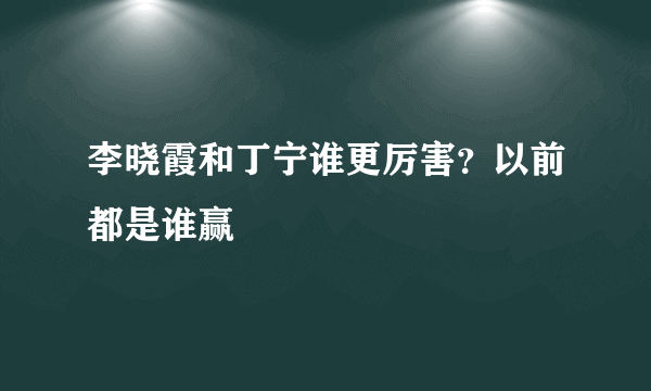 李晓霞和丁宁谁更厉害？以前都是谁赢