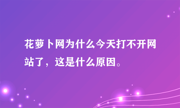 花萝卜网为什么今天打不开网站了，这是什么原因。