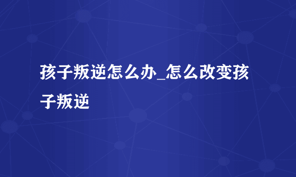 孩子叛逆怎么办_怎么改变孩子叛逆