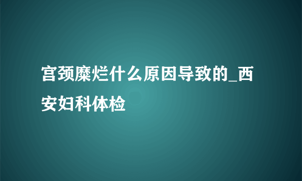 宫颈糜烂什么原因导致的_西安妇科体检