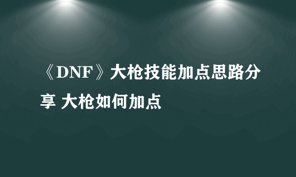 《DNF》大枪技能加点思路分享 大枪如何加点