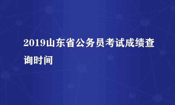 2019山东省公务员考试成绩查询时间