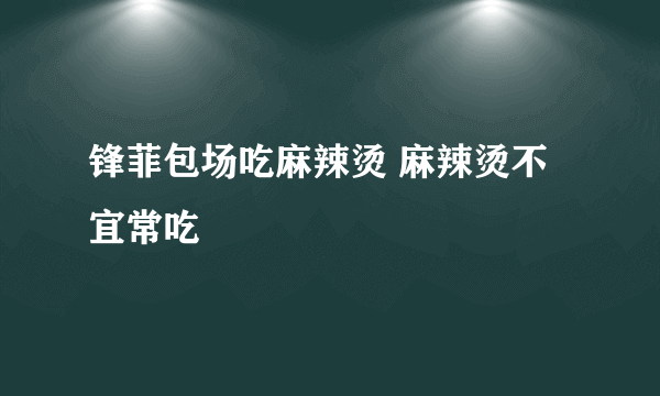 锋菲包场吃麻辣烫 麻辣烫不宜常吃