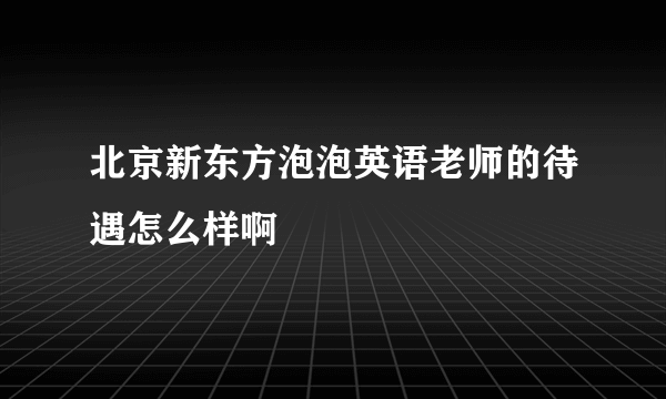 北京新东方泡泡英语老师的待遇怎么样啊