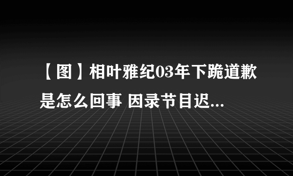 【图】相叶雅纪03年下跪道歉是怎么回事 因录节目迟到当众下跪