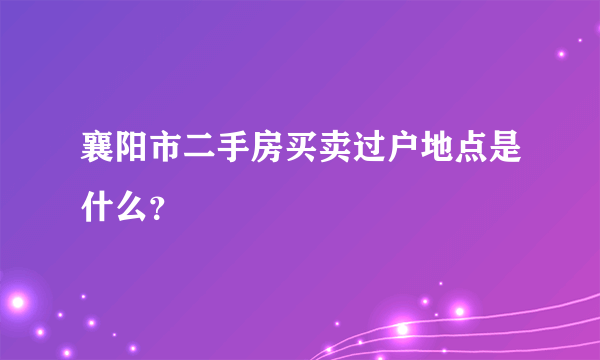 襄阳市二手房买卖过户地点是什么？