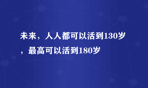 未来，人人都可以活到130岁，最高可以活到180岁