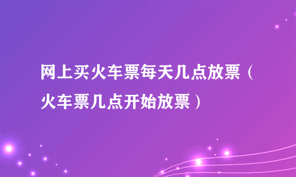 网上买火车票每天几点放票（火车票几点开始放票）