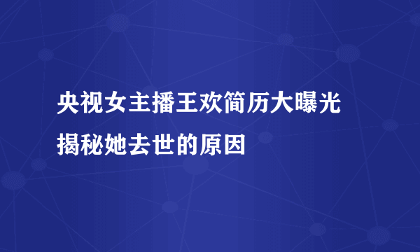 央视女主播王欢简历大曝光 揭秘她去世的原因