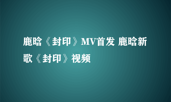 鹿晗《封印》MV首发 鹿晗新歌《封印》视频