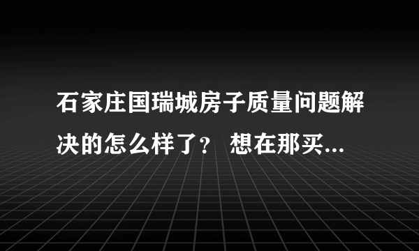 石家庄国瑞城房子质量问题解决的怎么样了？ 想在那买房的 但看网上好多说它是豆腐渣工程