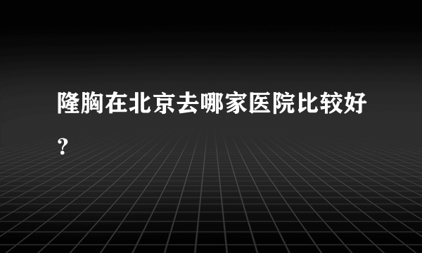 隆胸在北京去哪家医院比较好？