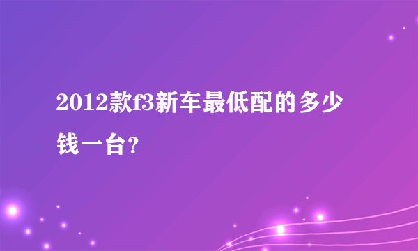 2012款f3新车最低配的多少钱一台？