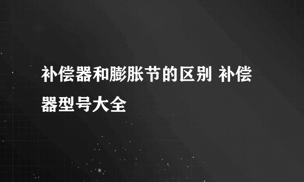 补偿器和膨胀节的区别 补偿器型号大全