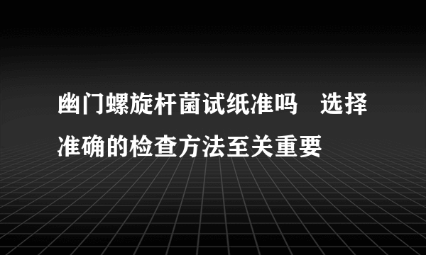 幽门螺旋杆菌试纸准吗   选择准确的检查方法至关重要