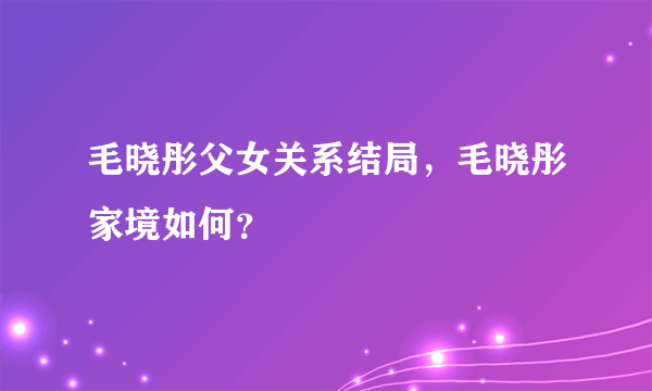 毛晓彤父女关系结局，毛晓彤家境如何？