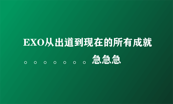 EXO从出道到现在的所有成就。。。。。。。急急急