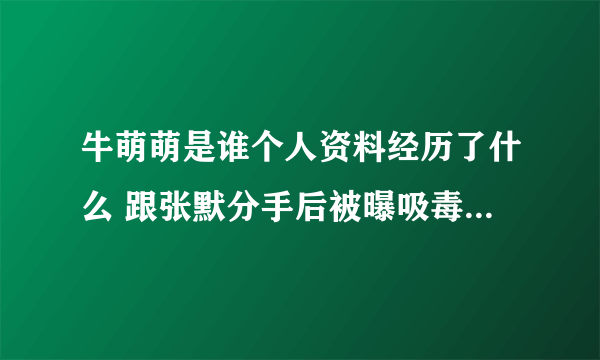 牛萌萌是谁个人资料经历了什么 跟张默分手后被曝吸毒事件遭实锤