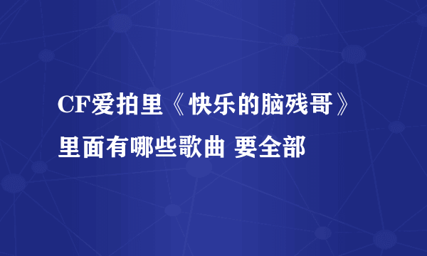 CF爱拍里《快乐的脑残哥》 里面有哪些歌曲 要全部