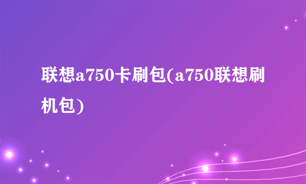 联想a750卡刷包(a750联想刷机包)