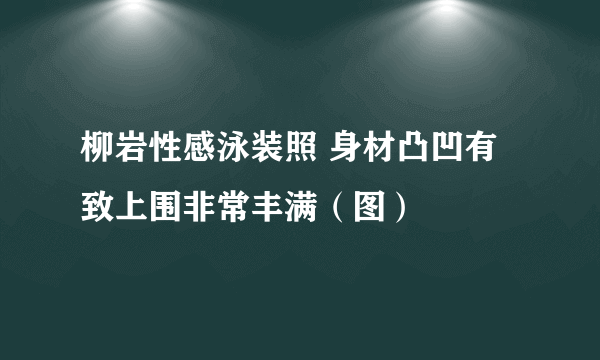 柳岩性感泳装照 身材凸凹有致上围非常丰满（图）