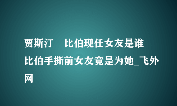 贾斯汀・比伯现任女友是谁 比伯手撕前女友竟是为她_飞外网