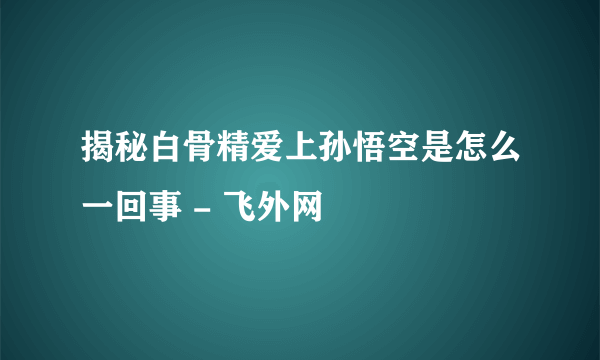 揭秘白骨精爱上孙悟空是怎么一回事 - 飞外网