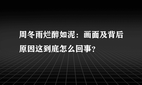 周冬雨烂醉如泥：画面及背后原因这到底怎么回事？