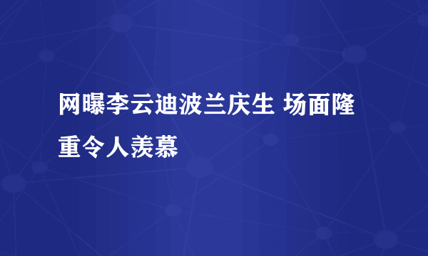 网曝李云迪波兰庆生 场面隆重令人羡慕