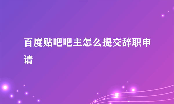 百度贴吧吧主怎么提交辞职申请