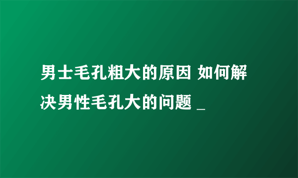 男士毛孔粗大的原因 如何解决男性毛孔大的问题 _