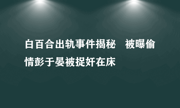 白百合出轨事件揭秘   被曝偷情彭于晏被捉奸在床