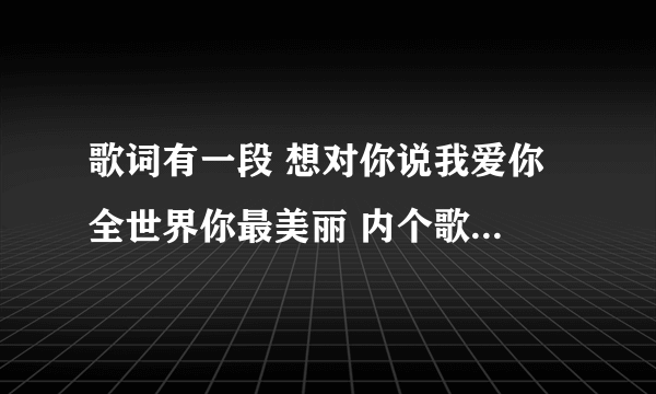 歌词有一段 想对你说我爱你 全世界你最美丽 内个歌叫什么？