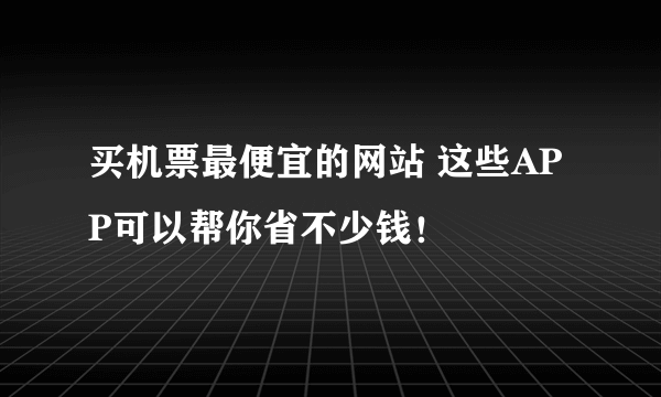 买机票最便宜的网站 这些APP可以帮你省不少钱！