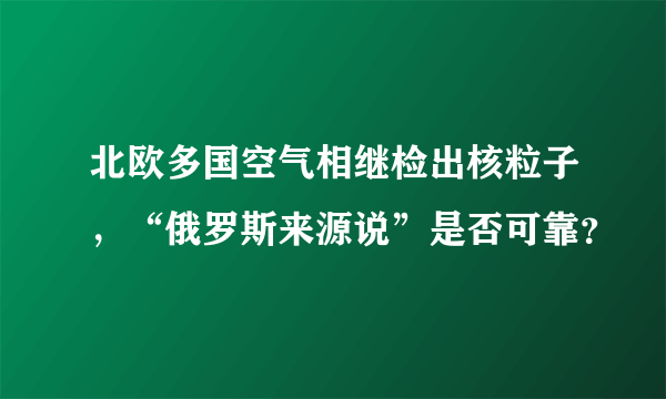 北欧多国空气相继检出核粒子，“俄罗斯来源说”是否可靠？