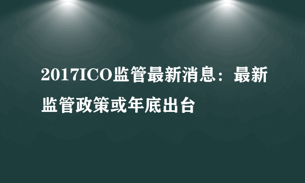 2017ICO监管最新消息：最新监管政策或年底出台