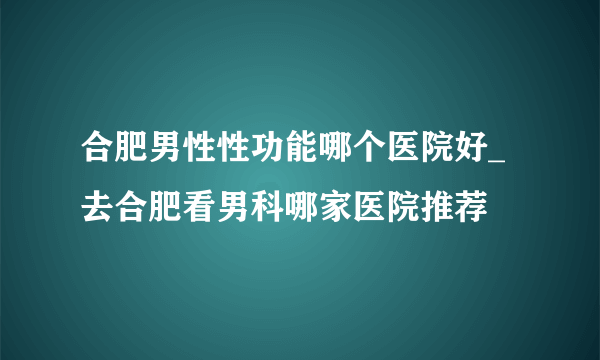 合肥男性性功能哪个医院好_去合肥看男科哪家医院推荐