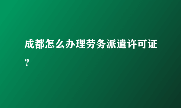 成都怎么办理劳务派遣许可证？