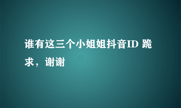 谁有这三个小姐姐抖音ID 跪求，谢谢