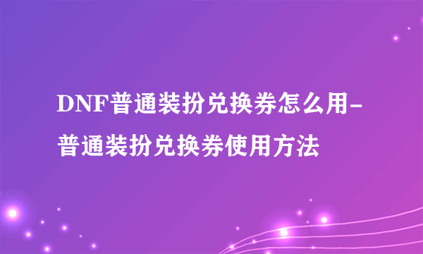 DNF普通装扮兑换券怎么用-普通装扮兑换券使用方法