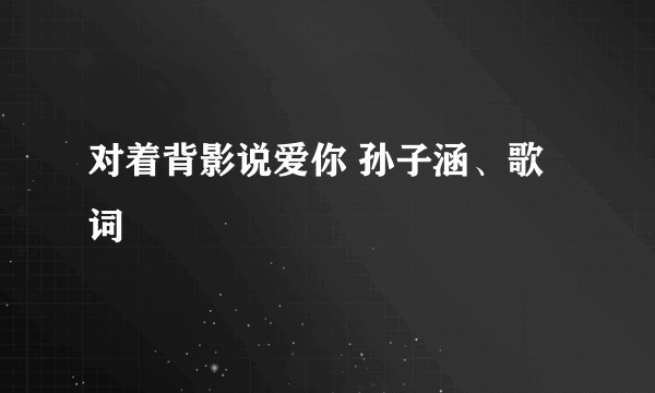 对着背影说爱你 孙子涵、歌词