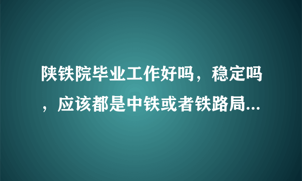 陕铁院毕业工作好吗，稳定吗，应该都是中铁或者铁路局国企吧？