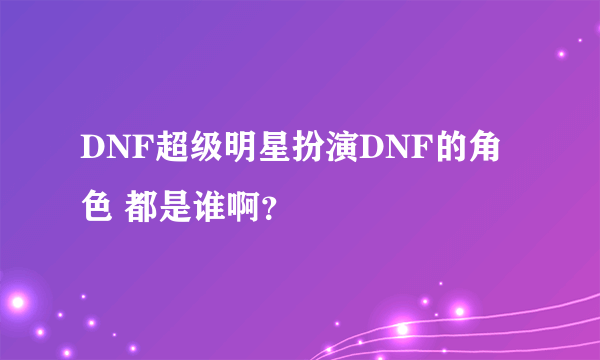 DNF超级明星扮演DNF的角色 都是谁啊？