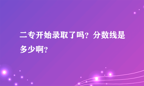 二专开始录取了吗？分数线是多少啊？