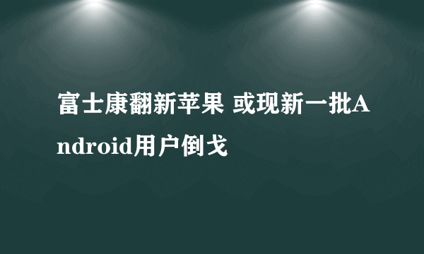 富士康翻新苹果 或现新一批Android用户倒戈