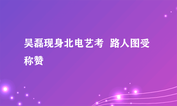 吴磊现身北电艺考  路人图受称赞