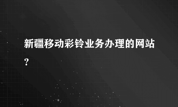 新疆移动彩铃业务办理的网站？